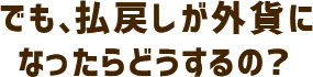 でも、払戻しが外貨になったらどうするの？