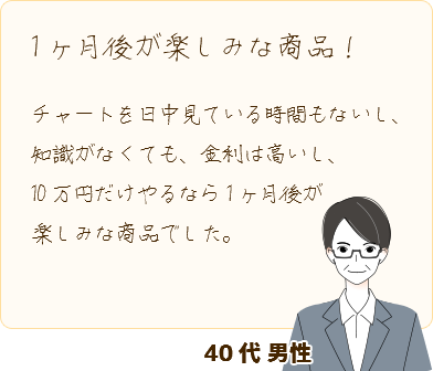 [1ヶ月後が楽しみな商品！] チャートを日中見ている時間もないし、知識がなくても、金利は高いし、10万円だけやるなら1ヶ月後が楽しみな商品でした。(40代 男性)