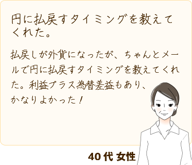 [円に払戻すタイミングを教えてくれた。] 払戻しが外貨になったが、ちゃんとメールで円に払戻すタイミングを教えてくれた。利益プラス為替差益もあり、かなりよかった！(40代 女性)