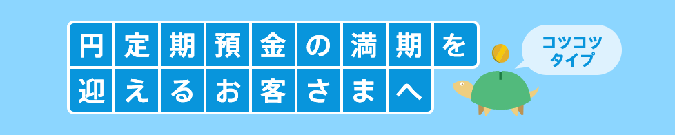 円定期預金の満期を迎えるお客さまへ コツコツタイプ