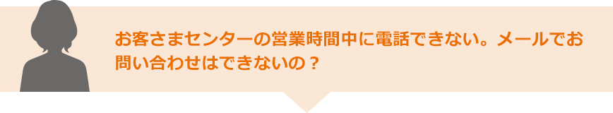 お客さまセンターの営業時間中に電話できない。メールでお問い合わせはできないの？