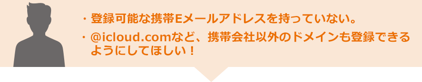 ・登録可能な携帯Eメールアドレスを持っていない。・@icloud.comなど、携帯会社以外のドメインも登録できるようにしてほしい!