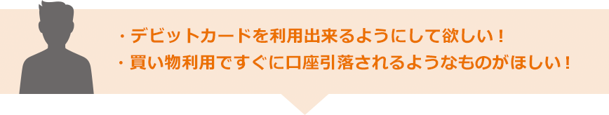 デビットカードを利用出来るようにして欲しい！ 買い物利用ですぐに口座引落されるようなものがほしい！