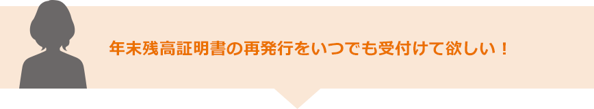 年末残高証明書の再発行をいつでも受付けて欲しい！