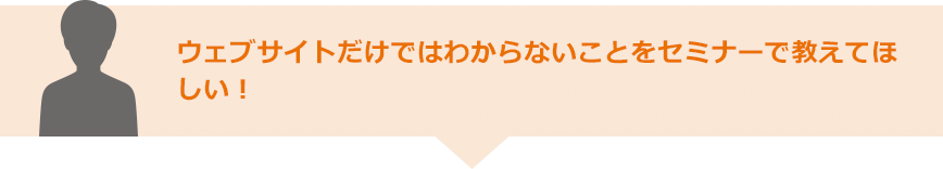 ウェブサイトだけではわからないことをセミナーで教えてほしい！