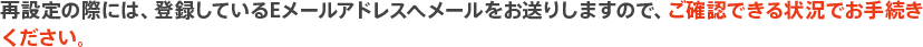 再設定の際には、登録しているEメールアドレスへメールをお送りしますので、ご確認できる状況でお手続きください。