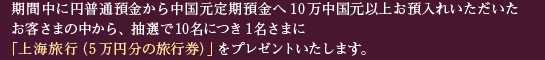 期間中に円普通預金から中国元定期預金へ10万中国元以上お預入れいただいたお客さまの中から、抽選で10名につき1名さまに「上海旅行（5万円分の旅行券）」をプレゼントいたします。