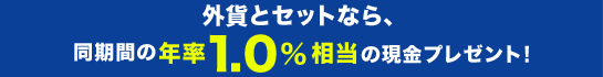 外貨とセットなら、同期間の年率1.0%相当の現金プレゼント！