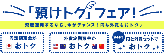 「預けトク」フェア～資産運用するなら、今がチャンス！円も外貨もおトク♪～円定期がおトク・外貨預金がおトク・さらに！円と外貨セットでおトク