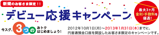 【新規のお客さま限定！】デビュー応援キャンペーン「最大3ヶ月金利・手数料を優遇！」2012年10月1日（月）から2013年1月31日（木）までに、じぶん銀行の円普通預金口座を開設したお客さま限定のキャンペーンです。