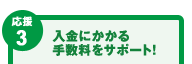 【応援3】入金にかかる手数料をサポート！