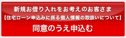 新規お借り入れをお考えのお客さま【住宅ローン申込みに係る個人情報の取扱いについて】同意のうえ申込む