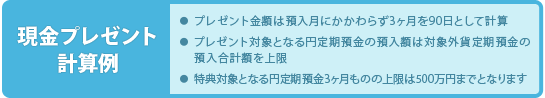 【現金プレゼント計算例】■プレゼント金額は預入月にかかわらず3ヶ月を90日として計算■プレゼント対象となる円定期預金の預入額は対象外貨定期預金の預入合計額を上限■特典対象となる円定期預金3ヶ月ものの上限は500万円までとなります
