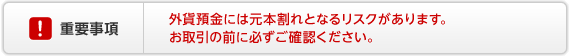 外貨預金の重要事項　外貨預金には元本割れとなるリスクがあります。お取引の前に必ずご確認ください。