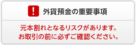 外貨預金の重要事項　外貨預金には元本割れとなるリスクがあります。お取引の前に必ずご確認ください。