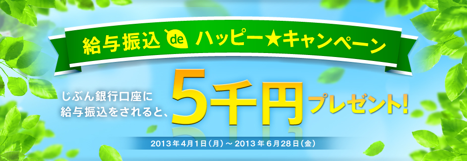 給与振込deハッピーキャンペーン じぶん銀行口座に給与振込みをされると、もれなく5千円プレゼント！2013年4月1日（月）～2013年6月28日（金）