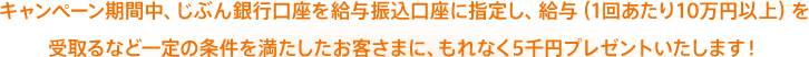 キャンペーン期間中、じぶん銀行口座を給与振込口座に指定し、給与（1回あたり10万円以上）を受取るなど一定の条件を満たしたお客さまに、もれなく5千円プレゼントいたします！