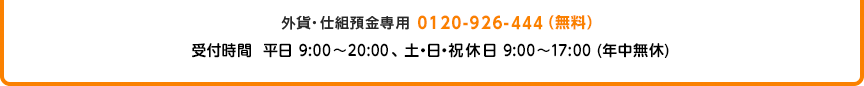 外貨・仕組預金専用 0120-926-444（無料） 受付時間 平日9:00～20:00、土・日・祝休日 9：00～17：00（年中無休）