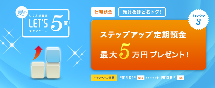 じぶん銀行発 夏のLET'S5 GO! キャンペーン キャンペーン3 仕組預金 預けるほどおトク！ ステップアップ定期預金お預入れ 最大5万円プレゼント！ キャンペーン期間 2013.6.12 WED … 2013.8.6 TUE