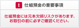 仕組預金の重要事項 仕組預金には元本欠損リスクがあります。お取引の前に必ずご確認ください。