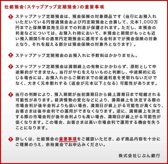 仕組預金（ステップアップ定期預金）の重要事項(!)ステップアップ定期預金は、預金保険の対象商品です（当行にお預入れいただいている円普通預金および円定期預金と合算して、元本1,000万円までと保険事故発生日までの利息が保護されます。ただし、本預金の利息などについては、お預入れ時において、本預金と期間がもっとも近い預入期間5年の通常円定期預金に適用する金利までが預金保険の対象となり、それを超える部分は預金保険の対象外となります）。(!)ステップアップ定期預金のお預入れに手数料はかかりません。(!)ステップアップ定期預金は満期繰上の有無にかかわらず、原則として中途解約ができません。当行がやむをえないものと判断し、中途解約に応じる場合には、お預入れからご解約までの経過利息を受取れないだけでなく、大きく元本割れする（返金が元本以下となる）可能性があります。(!)当行の判断により、預入期間が当初満期日から繰上満期日まで短縮される可能性があります。経済情勢の変化などにより、満期繰上を決定する際の市場金利が後半金利よりも低い場合、満期日が繰上がる可能性が高くなり、お客さまは後半金利での運用ができなくなります。逆に、満期繰上を決定する際の市場金利が後半金利よりも高い場合、満期日が繰上がる可能性が低くなります。この場合、お客さまは高い市場金利で運用する機会を失うことになります。(!)詳しくは、仕組預金の重要事項をご確認いただき、必ず商品内容を十分にご理解のうえ、余裕資金でお申込みください。株式会社じぶん銀行