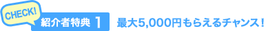 CHECK！紹介者特典（1）最大5,000円もらえるチャンス！