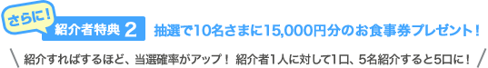 さらに！紹介者特典（2）抽選で10名さまに15,000円分のお食事券プレゼント！紹介すればするほど、当選確率がアップ！ 紹介者1人に対して1口、5名紹介すると5口に！