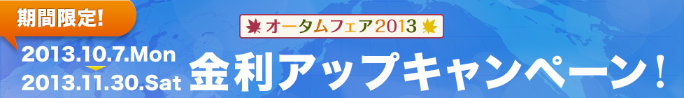 期間限定！ オータムフェア2013 金利アップキャンペーン！ 2013.10.7.Mon-2013.11.30.Sat