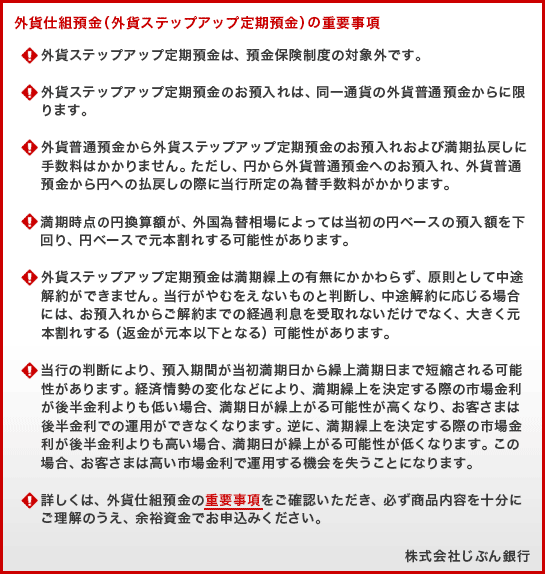 外貨仕組預金（外貨ステップアップ定期預金）の重要事項 (!)外貨ステップアップ定期預金は、預金保険制度の対象外です。(!)外貨ステップアップ定期預金のお預入れは、同一通貨の外貨普通預金からに限ります。(!)外貨普通預金から外貨ステップアップ定期預金のお預入れおよび満期払戻しに手数料はかかりません。ただし、円から外貨普通預金へのお預入れ、外貨普通預金から円への払戻しの際に当行所定の為替手数料がかかります。(!)満期時点の円換算額が、外国為替相場によっては当初の円ベースの預入額を下回り、円ベースで元本割れする可能性があります。(!)外貨ステップアップ定期預金は満期繰上の有無にかかわらず、原則として中途解約ができません。当行がやむをえないものと判断し、中途解約に応じる場合には、お預入れからご解約までの経過利息を受取れないだけでなく、大きく元本割れする（返金が元本以下となる）可能性があります。(!)当行の判断により、預入期間が当初満期日から繰上満期日まで短縮される可能性があります。経済情勢の変化などにより、満期繰上を決定する際の市場金利が後半金利よりも低い場合、満期日が繰上がる可能性が高くなり、お客さまは後半金利での運用ができなくなります。逆に、満期繰上を決定する際の市場金利が後半金利よりも高い場合、満期日が繰上がる可能性が低くなります。この場合、お客さまは高い市場金利で運用する機会を失うことになります。(!)詳しくは、外貨仕組預金の重要事項をご確認いただき、必ず商品内容を十分にご理解のうえ、余裕資金でお申込みください。株式会社じぶん銀行