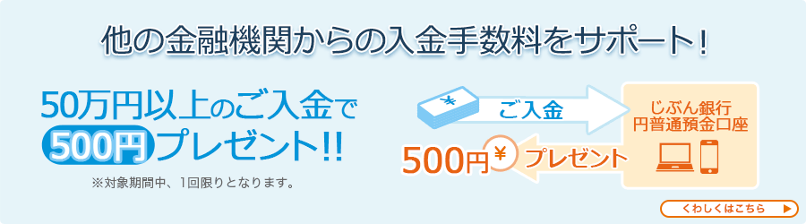 他の金融機関からの入金手数料をサポート！ 50万円以上のご入金で500円プレゼント！！ ※対象期間中、1回限りとなります。