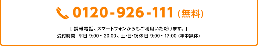 0120-926-111（無料） [携帯電話、スマートフォンからもご利用いただけます。] 受付時間 平日9：00〜20：00、土・日・祝休日 9：00〜17：00（年中無休）