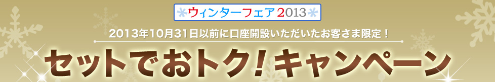 ウィンターフェア2013　2013年10月31日以前に口座開設いただいたお客さま限定！セットでおトク！キャンペーン