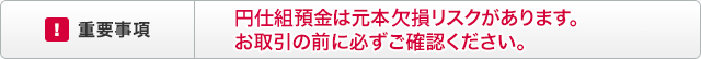 重要事項　円仕組預金は元本欠損リスクがあります。お取引の前に必ずご確認ください。