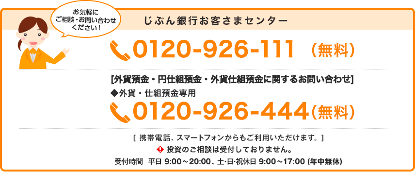 じぶん銀行お客さまセンター 0120-926-111（無料）[外貨預金・円仕組預金・外貨仕組預金に関するお問い合わせ] ◆外貨・仕組預金専用 0120-926-444（無料） [携帯電話、スマートフォンからもご利用いただけます] 投資のご相談は受付しておりません。 受付時間 平日 9:00〜20:00 土・日・祝休日 9:00〜17:00（年中無休）