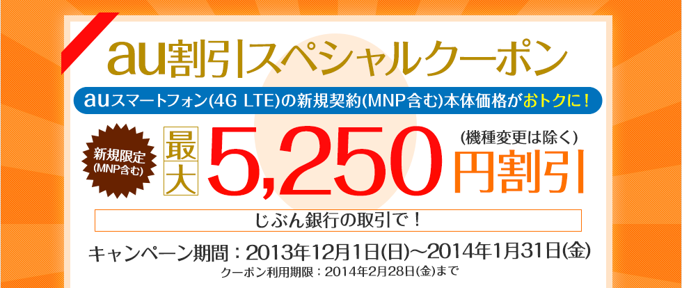 au割引スペシャルクーポン auスマートフォン（4G LTE）の新規契約（MNP含む）本体価格がおトクに！ 新規限定（MNP含む）最大5,250円割引（機種変更は除く） キャンペーン期間：2013年12月1日（日）〜2014年1月31日（金） クーポン利用期限：2014年2月28日（金）まで