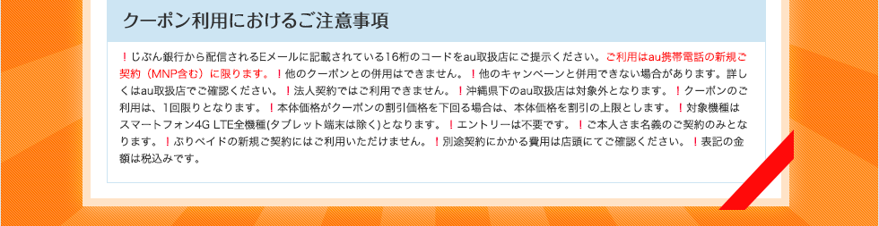 クーポン利用におけるご注意事項 ！じぶん銀行から配信されるEメールに記載されている16桁のコードをau取扱店にご提示ください。ご利用はau携帯電話の新規ご契約（MNP含む）に限ります。！他のクーポンとの併用はできません。！他のキャンペーンと併用できない場合があります。詳しくはau取扱店でご確認ください。！法人契約ではご利用できません。！沖縄県下のau取扱店は対象外となります。！クーポンのご利用は、1回限りとなります。！本体価格がクーポンの割引価格を下回る場合は、本体価格を割引の上限とします。！対象機種はスマートフォン4G LTE全機種（タブレット端末は除く）となります。！エントリーは不要です。！ご本人さま名義のご契約のみとなります。！ぷりペイドの新規ご契約にはご利用いただけません。！別途契約にかかる費用は店頭にてご確認ください。！表記の金額は税込みです。