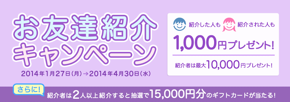 お友達紹介キャンペーン 　紹介した人も紹介された人も1,000円プレゼント！紹介者は最大10,000円プレゼント！さらに、紹介者は2人以上紹介すると抽選で15,000円分のギフトカードが当たる！キャンペーン期間：2014年1月27日（月）〜2014年4月30日（水）