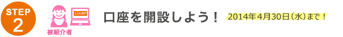 STEP2 口座を開設しよう！2014年4月30日（水）まで！