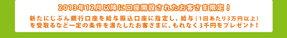 2013年12月以降に口座開設されたお客さま限定！新たにじぶん銀行口座を給与振込口座に指定し、給与(1回あたり3万円以上)を受取るなど一定の条件を満たしたお客さまに、もれなく3千円をプレゼント！