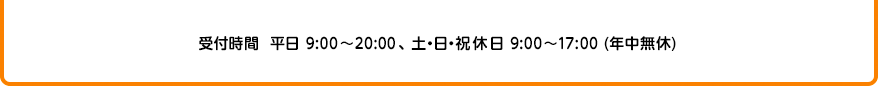 受付時間 平日9:00～20:00、土・日・祝休日 9：00～17：00（年中無休）