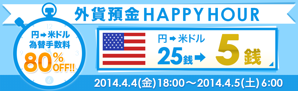 外貨預金HAPPYHOUR
 円→米ドル為替手数料80%OFF!!円→米ドル25銭→5銭 2014.4.4（金）18：00～2014.4.5（土）6：00