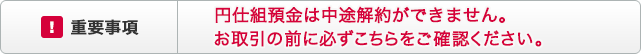 ！重要事項 円仕組預金は中途解約ができません。お取引の前に必ずこちらをご確認ください。