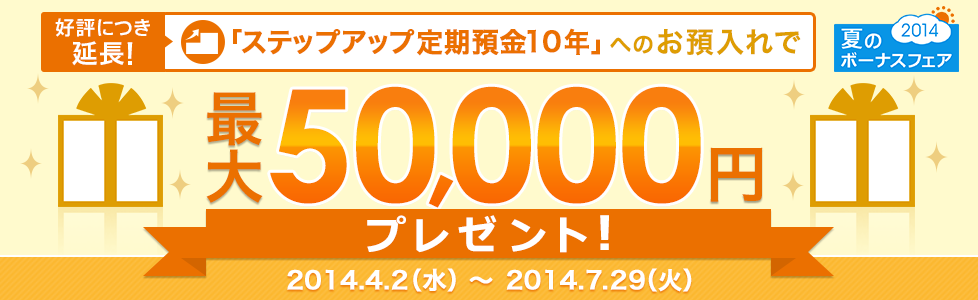 夏のボーナスフェア2014 好評につき延長！「ステップアップ定期預金10年」へのお預入れで最大50,000円プレゼント！ 2014.4.2（水）～2014.7.29（火）