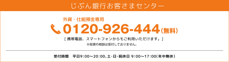 じぶん銀行お客さまセンター 外貨・仕組預金専用 0120-926-444（無料） 携帯電話、スマートフォンからもご利用いただけます。※投資の相談は受付しておりません。受付時間 平日9：00～20：00、土・日・祝休日 9：00～17：00（年中無休）