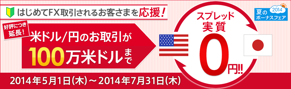 夏のボーナスフェア2014 はじめてFX取引されるお客さまを応援！好評につき延長！ 米ドル/円のお取引が100万米ドルまでスプレッド実質0円!! 2014年5月1日（木）～2014年7月31日（木）