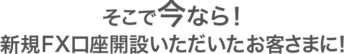 そこで今なら！新規口座開設いただいたお客さまに！