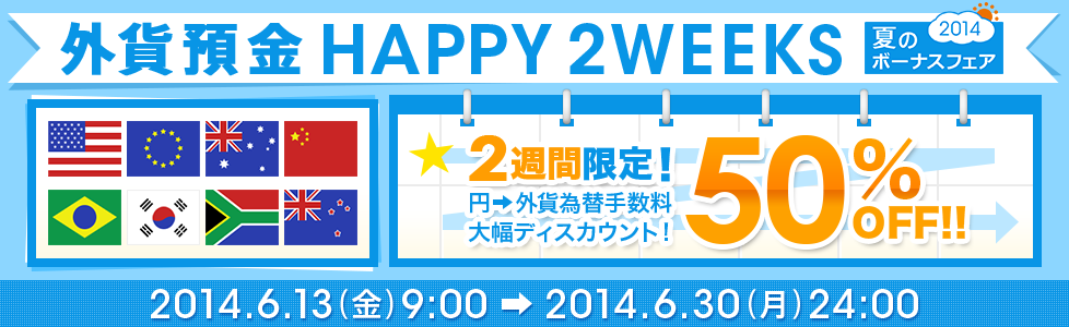 夏のボーナスフェア2014【外貨預金 HAPPY2WEEKS】2週間限定！ 円→外貨 為替手数料50％OFF！！ 2014年6月13日（金）9：00～2014年6月30日（月）24：00