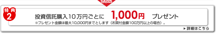 [特典2]投資信託購入10万円ごとに1,000円プレゼント※プレゼント金額は最大10,000円までとします（お買付金額100万円以上の場合）。