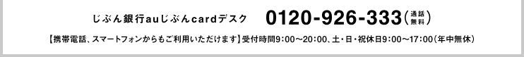 じぶん銀行じぶんcardデスク 0120-926-333(通話無料)【携帯電話、スマートフォンからもご利用いただけます】受付時間9：00～20：00、土・日・祝休日9：00～17：00（年中無休）