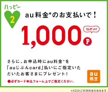 ハッピー2 au料金＊のお支払いで! 1,000P プレゼント!さらに、お申込時にau料金＊を
「auじぶんcard」払いにご指定いただいたお客さまにプレゼント！●必ずカード申込フォーム上でご指定ください。au限定※KDDIご利用料金を含みます。